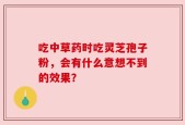 吃中草药时吃灵芝孢子粉，会有什么意想不到的效果？