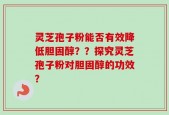 灵芝孢子粉能否有效降低胆固醇？？探究灵芝孢子粉对胆固醇的功效？