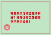哪里的灵芝破壁孢子粉好？推荐优质灵芝破壁孢子粉供应商？