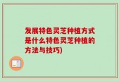 发展特色灵芝种植方式是什么特色灵芝种植的方法与技巧)
