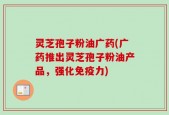 灵芝孢子粉油广药(广药推出灵芝孢子粉油产品，强化免疫力)