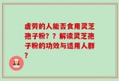 虚劳的人能否食用灵芝孢子粉？？解读灵芝孢子粉的功效与适用人群？