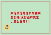 太行灵芝是什么东西啊怎么吃(太行山产灵芝，怎么食用？)