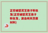 正宗破壁灵芝孢子粉批发(正宗破壁灵芝孢子粉批发，源自纯天然原材料)