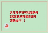 灵芝孢子粉可以灌肠吗(灵芝孢子粉能否用于灌肠治疗？)