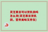 灵芝黑豆可以煲乳鸽吗怎么煲(灵芝黑豆煲乳鸽，营养美味又养生)