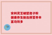 安利灵芝破壁孢子粉 健康养生新选择营养丰富功效多