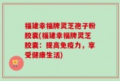 福建幸福牌灵芝孢子粉胶囊(福建幸福牌灵芝胶囊：提高免疫力，享受健康生活)