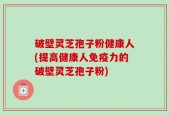 破壁灵芝孢子粉健康人(提高健康人免疫力的破壁灵芝孢子粉)