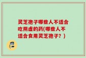 灵芝孢子哪些人不适合吃阴虚的药(哪些人不适合食用灵芝孢子？)