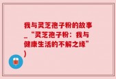 我与灵芝孢子粉的故事_“灵芝孢子粉：我与健康生活的不解之缘”)