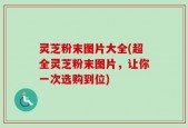 灵芝粉末图片大全(超全灵芝粉末图片，让你一次选购到位)