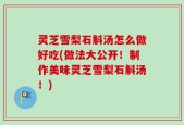灵芝雪梨石斛汤怎么做好吃(做法大公开！制作美味灵芝雪梨石斛汤！)