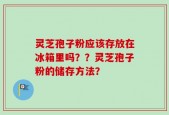 灵芝孢子粉应该存放在冰箱里吗？？灵芝孢子粉的储存方法？