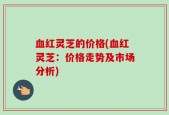 血红灵芝的价格(血红灵芝：价格走势及市场分析)
