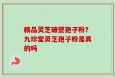 精品灵芝破壁孢子粉？九珍堂灵芝孢子粉是真的吗
