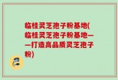 临桂灵芝孢子粉基地(临桂灵芝孢子粉基地——打造高品质灵芝孢子粉)