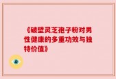 《破壁灵芝孢子粉对男性健康的多重功效与独特价值》
