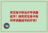 灵芝孢子粉治疗甲状腺结节？探究灵芝孢子粉对甲状腺结节的疗效？