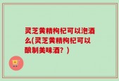 灵芝黄精枸杞可以泡酒么(灵芝黄精枸杞可以酿制美味酒？)
