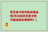 灵芝孢子粉可能放猪油吗(可以将灵芝孢子粉与猪油混合使用吗？)