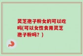 灵芝孢子粉女的可以吃吗(可以女性食用灵芝孢子粉吗？)