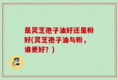 是灵芝孢子油好还是粉好(灵芝孢子油与粉，谁更好？)
