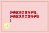 静安区纯灵芝孢子粉_静安区优质灵芝孢子粉)