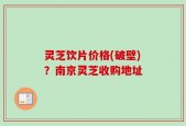 灵芝饮片价格(破壁)？南京灵芝收购地址