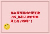 青年是否可以吃灵芝孢子粉_年轻人适合服用灵芝孢子粉吗？)