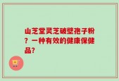 山芝堂灵芝破壁孢子粉？一种有效的健康保健品？
