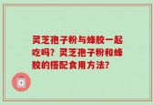 灵芝孢子粉与蜂胶一起吃吗？灵芝孢子粉和蜂胶的搭配食用方法？