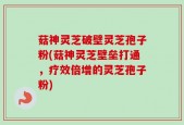 菇神灵芝破壁灵芝孢子粉(菇神灵芝壁垒打通，疗效倍增的灵芝孢子粉)