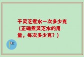 干灵芝煮水一次多少克 (正确煮灵芝水的用量，每次多少克？)