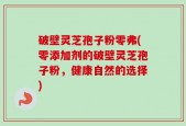 破壁灵芝孢子粉零弗(零添加剂的破壁灵芝孢子粉，健康自然的选择)