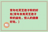 常年吃灵芝孢子粉的好处(常年食用灵芝孢子粉的益处，惊人的健康好处。)