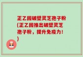 正乙园破壁灵芝孢子粉(正乙园推出破壁灵芝孢子粉，提升免疫力！)