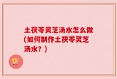 土茯苓灵芝汤水怎么做(如何制作土茯苓灵芝汤水？)