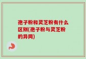 孢子粉和灵芝粉有什么区别(孢子粉与灵芝粉的异同)