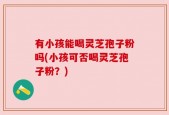 有小孩能喝灵芝孢子粉吗(小孩可否喝灵芝孢子粉？)