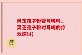 灵芝孢子粉管耳鸣吗_灵芝孢子粉对耳鸣的疗效探讨)