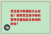 灵芝孢子粉搭配什么好处？探究灵芝孢子粉的营养价值及配合食材的好处？