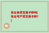 东北有灵芝孢子粉吗(东北可产灵芝孢子粉？)