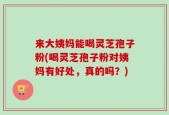 来大姨妈能喝灵芝孢子粉(喝灵芝孢子粉对姨妈有好处，真的吗？)
