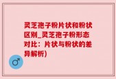 灵芝孢子粉片状和粉状区别_灵芝孢子粉形态对比：片状与粉状的差异解析)
