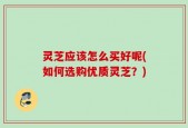 灵芝应该怎么买好呢(如何选购优质灵芝？)