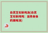 白灵芝石斛鸡汤(白灵芝石斛炖鸡：滋养身体的美味汤)