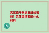 灵芝孢子粉调五脏的视频？灵芝煲汤要配什么材料