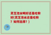 灵芝泡水喝好还是吃粉好(灵芝泡水还是吃粉？如何选择？)