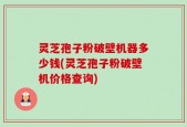 灵芝孢子粉破壁机器多少钱(灵芝孢子粉破壁机价格查询)
